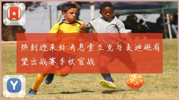 热刺迎来好消息索兰克与麦迪逊有望出战赛季收官战
