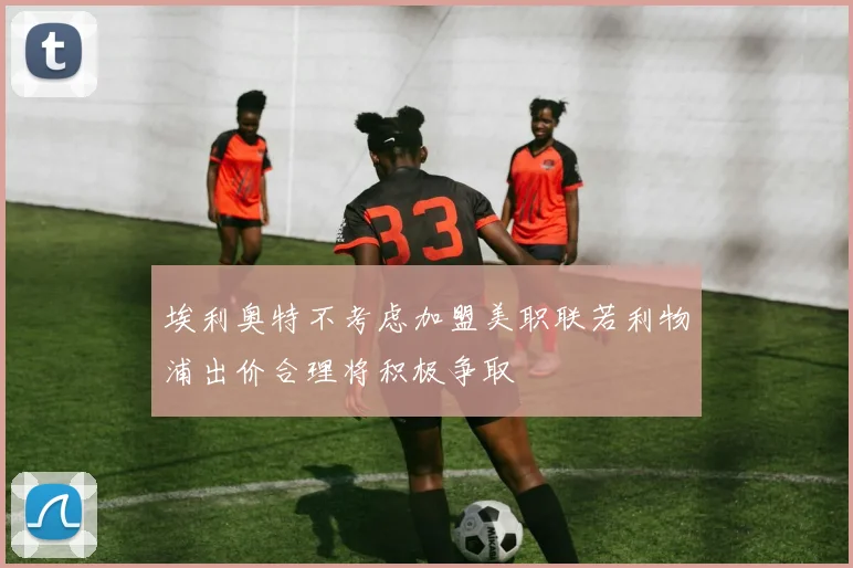 埃利奥特不考虑加盟美职联若利物浦出价合理将积极争取