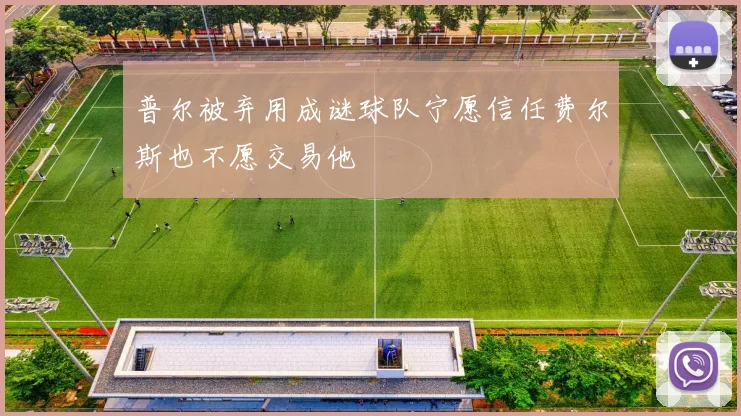 普尔被弃用成谜球队宁愿信任费尔斯也不愿交易他