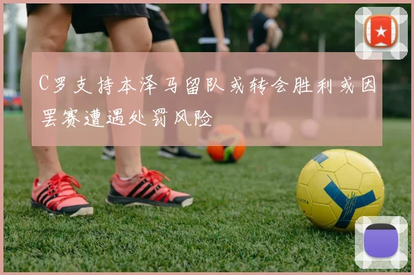 C罗支持本泽马留队或转会胜利或因罢赛遭遇处罚风险