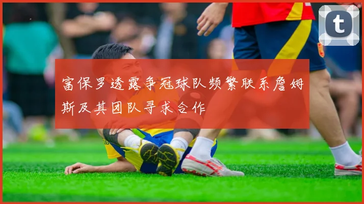 富保罗透露争冠球队频繁联系詹姆斯及其团队寻求合作
