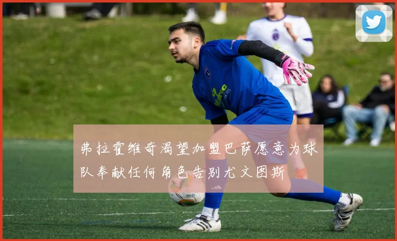 弗拉霍维奇渴望加盟巴萨愿意为球队奉献任何角色告别尤文图斯