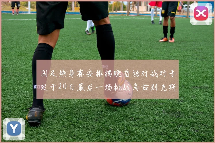 国足热身赛安排揭晓首场对战对手定于20日最后一场挑战乌兹别克斯坦