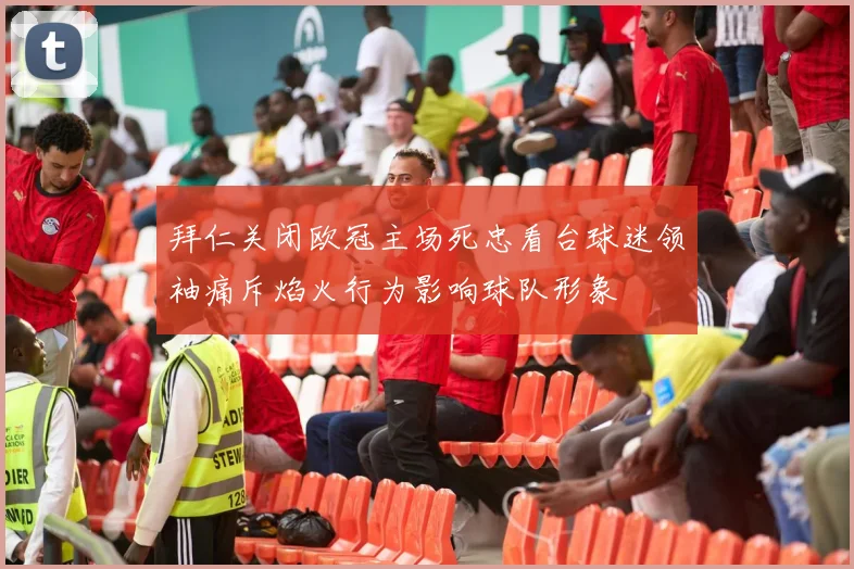 拜仁关闭欧冠主场死忠看台球迷领袖痛斥焰火行为影响球队形象