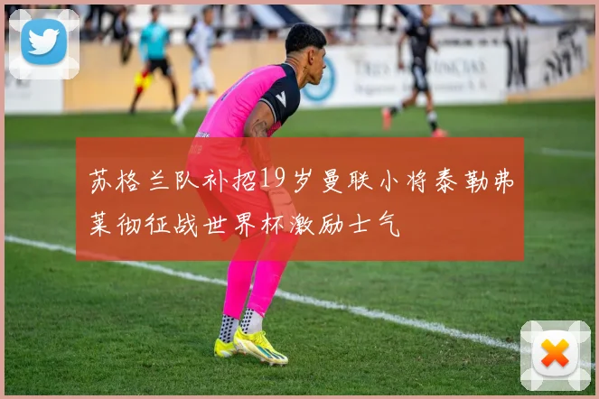 苏格兰队补招19岁曼联小将泰勒弗莱彻征战世界杯激励士气