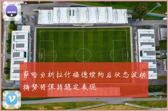 萨哈分析拉什福德续约后状态波动梅努将保持稳定表现