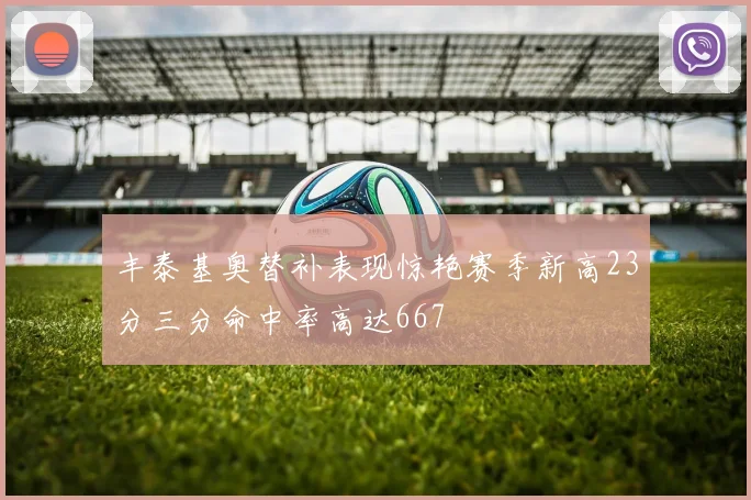 丰泰基奥替补表现惊艳赛季新高23分三分命中率高达667