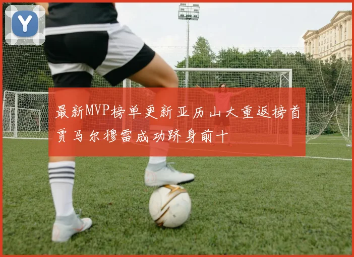 最新MVP榜单更新亚历山大重返榜首贾马尔穆雷成功跻身前十