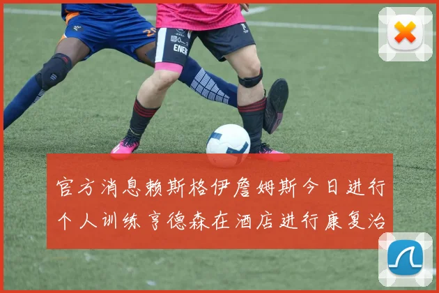 官方消息赖斯格伊詹姆斯今日进行个人训练亨德森在酒店进行康复治疗