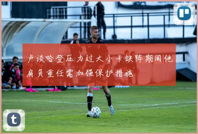 卢谈哈登压力过大小卡缺阵期间他肩负重任需加强保护措施