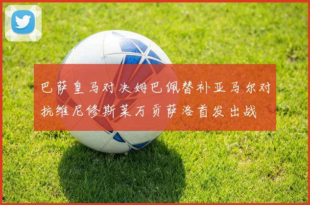 巴萨皇马对决姆巴佩替补亚马尔对抗维尼修斯莱万贡萨洛首发出战