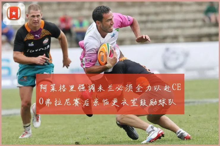 阿莱格里强调米兰必须全力以赴CEO弗拉尼赛后亲临更衣室鼓励球队